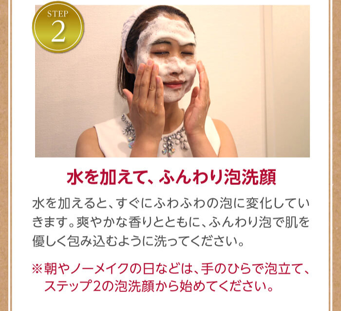 ステップ2水を加えて、ふんわり泡洗顔　水を加えると、すぐにふわふわの泡に変化していきます。女性ホルモンに働きかける爽やかな香りとともに、ふんわり泡で肌を優しく包み込むように洗ってください。※朝やノーメイクの日などは、手のひらで泡立て、ステップ2の泡洗顔から始めてください。